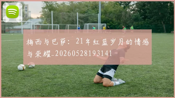 梅西与巴萨：21年红蓝岁月的情感与荣耀_20260528193141